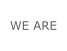 WE ARE